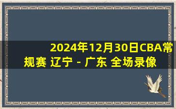 2024年12月30日CBA常规赛 辽宁 - 广东 全场录像